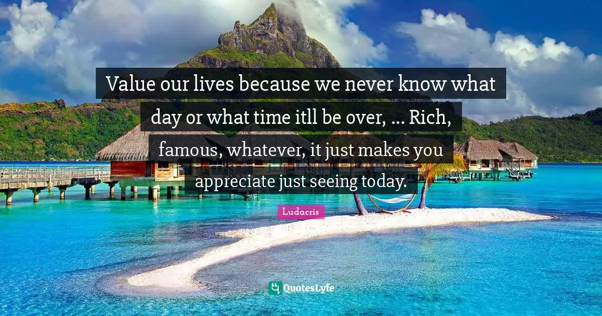 Ludacris Quotes: "Value our lives because we never know what day or what time itll be over, ... Rich, famous, whatever, it just makes you appreciate just seeing today."