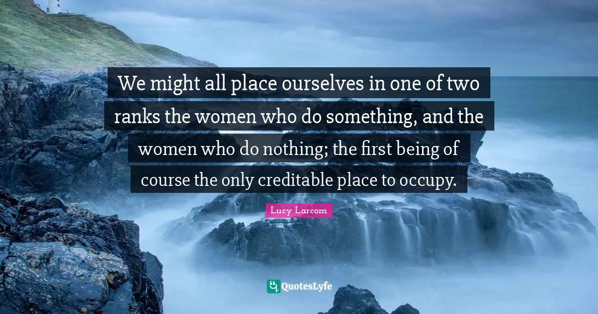 We might all place ourselves in one of two ranks the women who do something, and the women who do nothing; the first being of course the only creditable place to occupy.