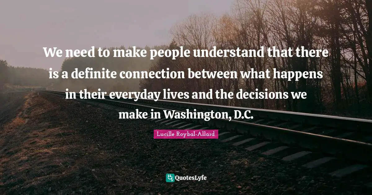 We need to make people understand that there is a definite connection between what happens in their everyday lives and the decisions we make in Washington, D.C.