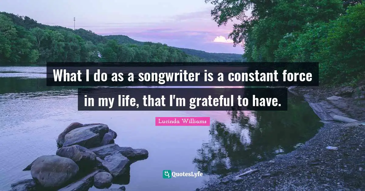 What I do as a songwriter is a constant force in my life, that I'm grateful to have.