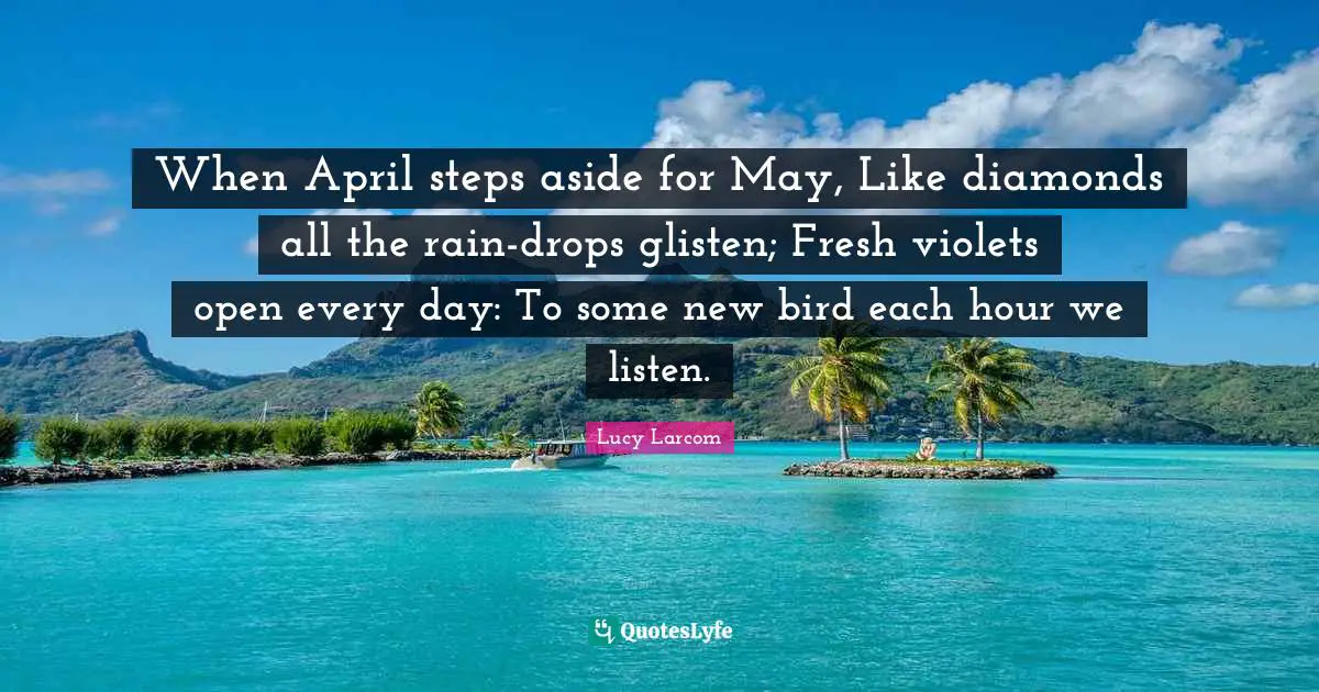 When April steps aside for May, Like diamonds all the rain-drops glisten; Fresh violets open every day: To some new bird each hour we listen.