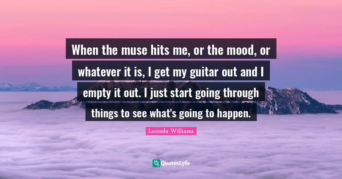 When the muse hits me, or the mood, or whatever it is, I get my guitar out and I empty it out. I just start going through things to see what's going to happen.