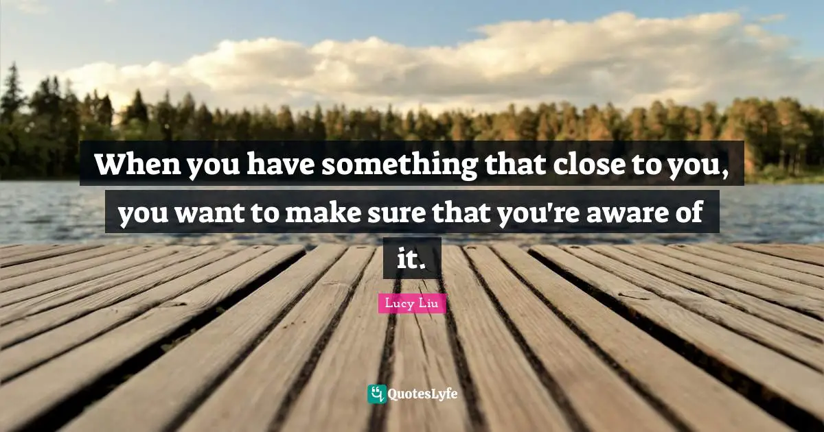 When you have something that close to you, you want to make sure that you're aware of it.