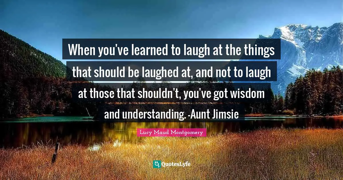When you've learned to laugh at the things that should be laughed at, and not to laugh at those that shouldn't, you've got wisdom and understanding. -Aunt Jimsie