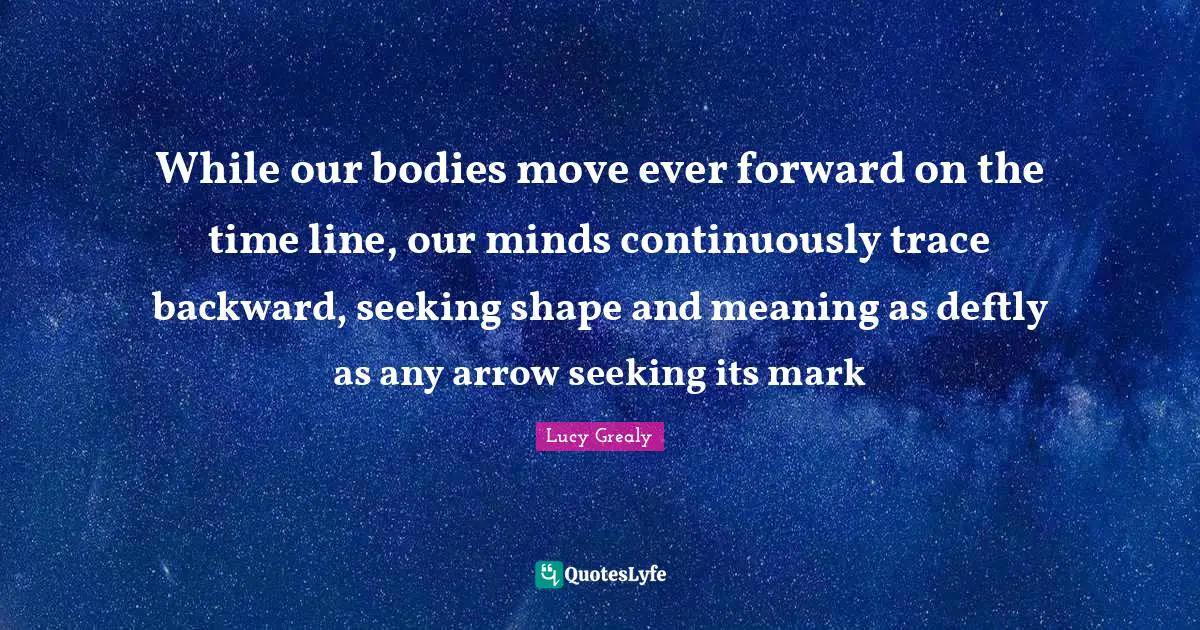 Lucy Grealy Quotes: "While our bodies move ever forward on the time line, our minds continuously trace backward, seeking shape and meaning as deftly as any arrow seeking its mark"