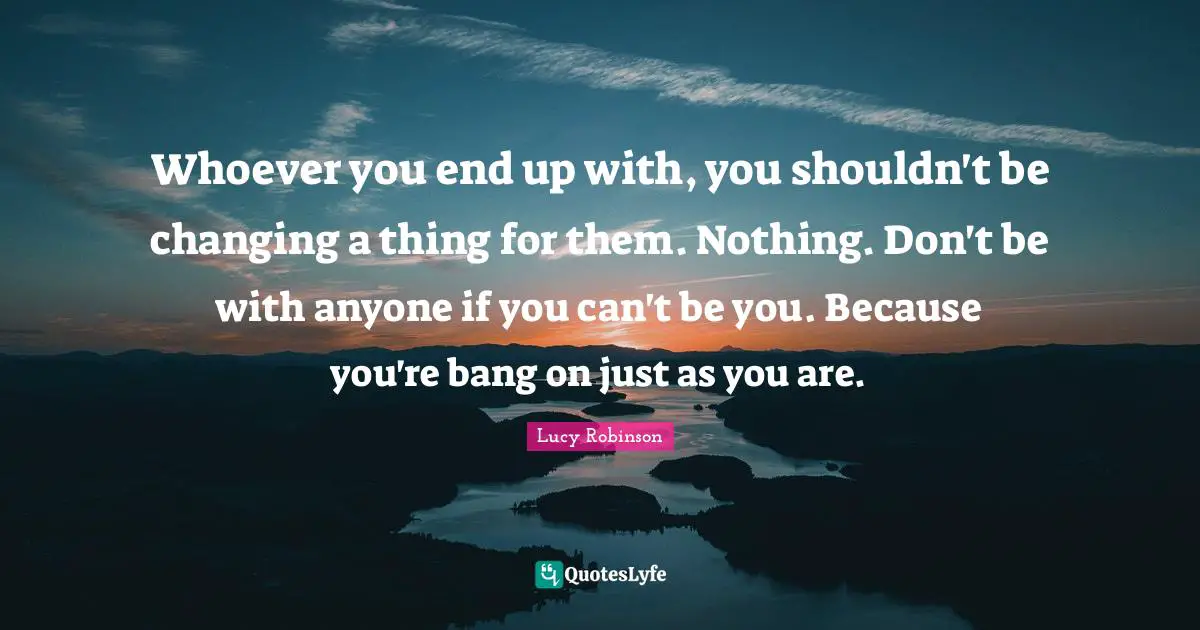 Whoever you end up with, you shouldn't be changing a thing for them. Nothing. Don't be with anyone if you can't be you. Because you're bang on just as you are.