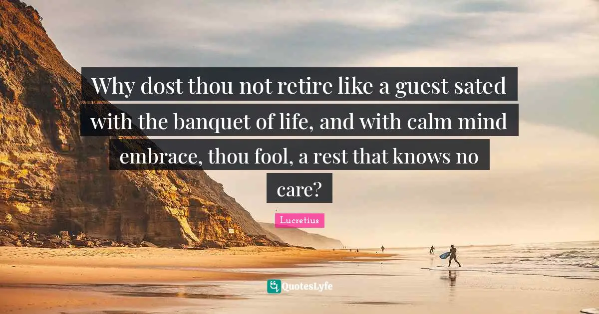 Why dost thou not retire like a guest sated with the banquet of life, and with calm mind embrace, thou fool, a rest that knows no care?