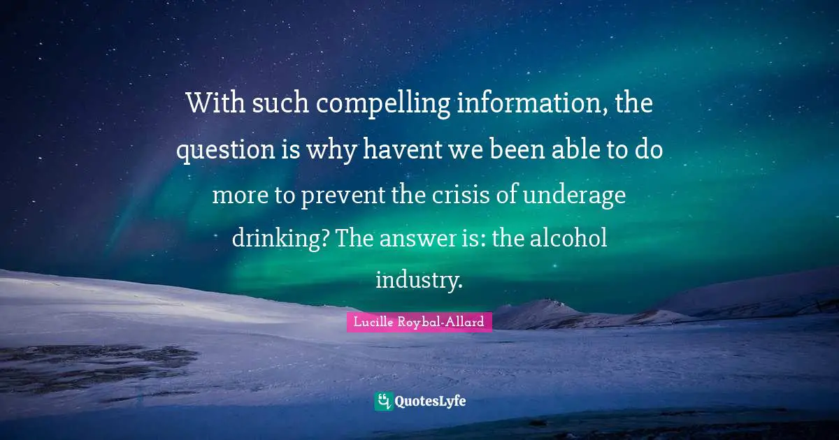 Compelling Quotes: "With such compelling information, the question is why havent we been able to do more to prevent the crisis of underage drinking? The answer is: the alcohol industry."