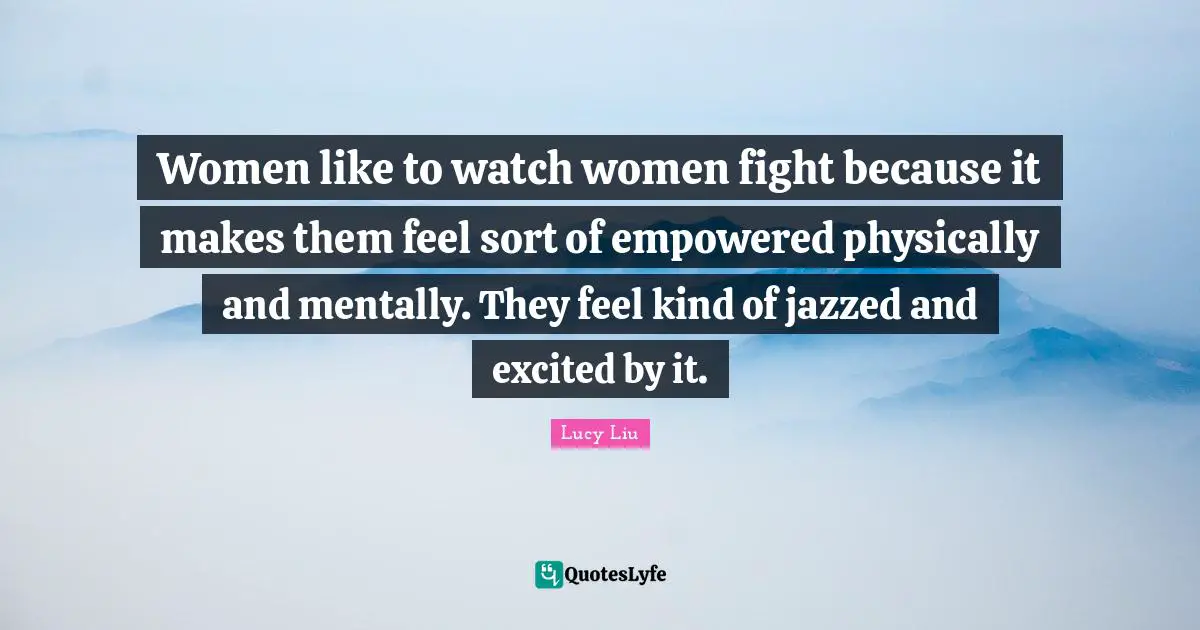 Lucy Liu Quotes: "Women like to watch women fight because it makes them feel sort of empowered physically and mentally. They feel kind of jazzed and excited by it."
