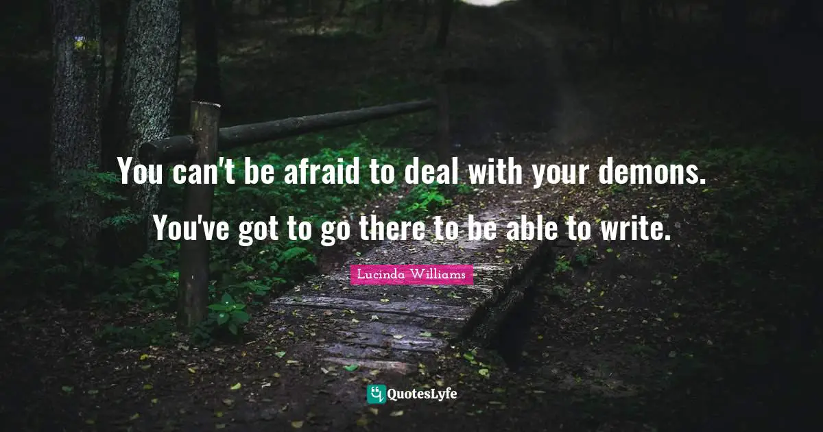 You can't be afraid to deal with your demons. You've got to go there to be able to write.