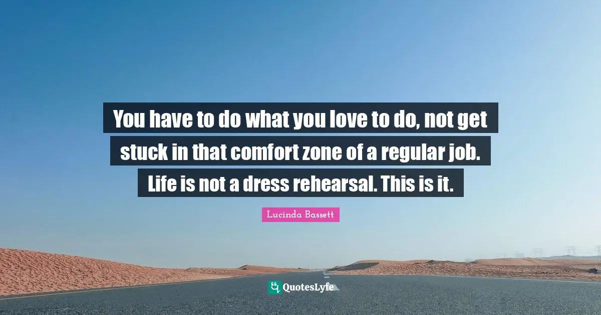 You have to do what you love to do, not get stuck in that comfort zone of a regular job. Life is not a dress rehearsal. This is it.