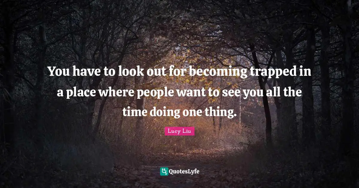 You have to look out for becoming trapped in a place where people want to see you all the time doing one thing.