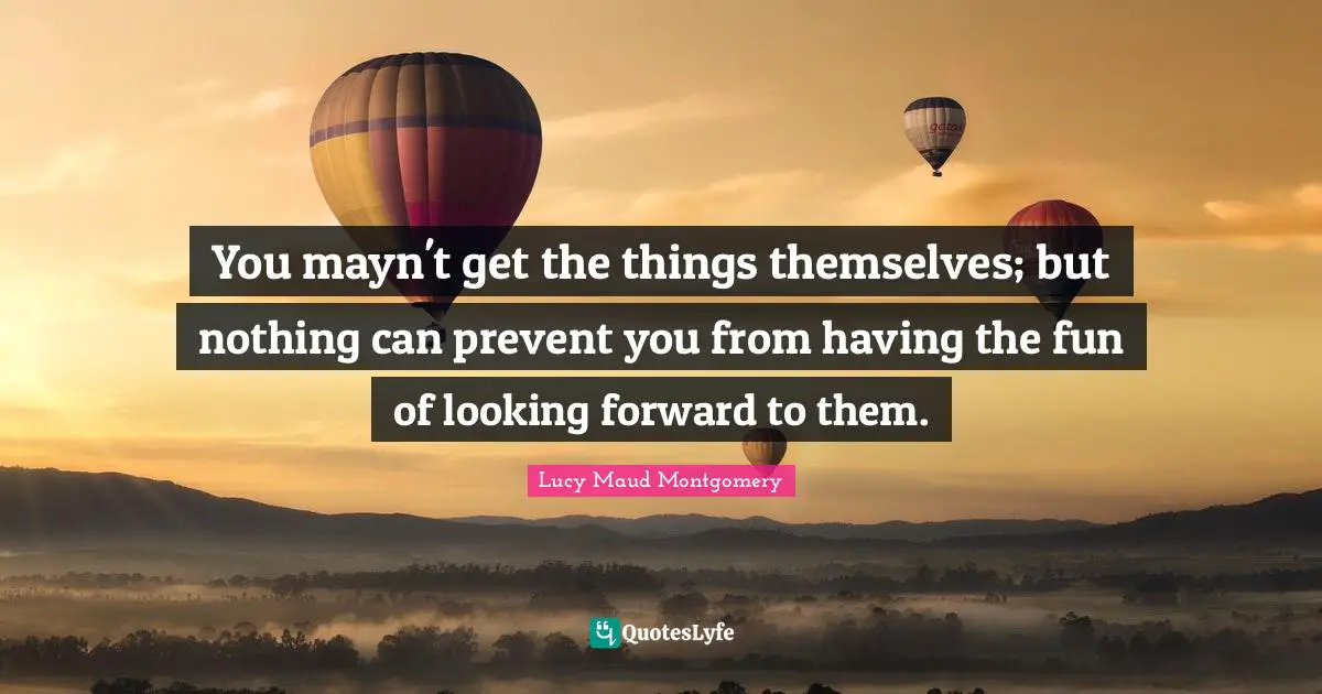 You mayn't get the things themselves; but nothing can prevent you from having the fun of looking forward to them.