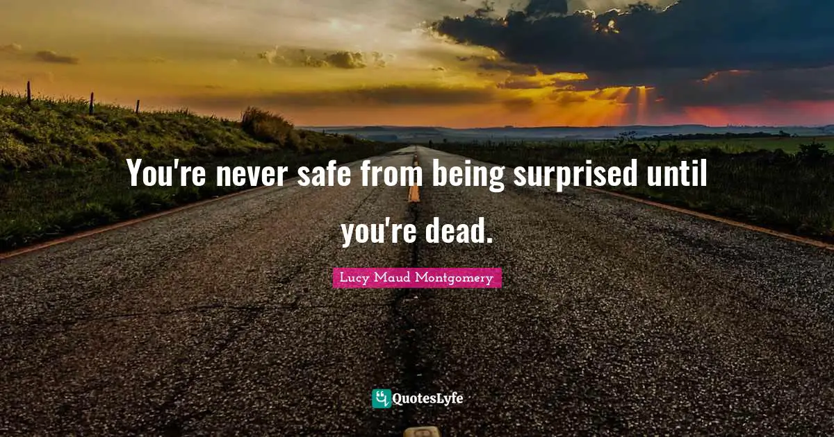 You're never safe from being surprised until you're dead.