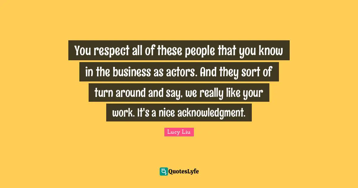 Lucy Liu Quotes: "You respect all of these people that you know in the business as actors. And they sort of turn around and say, we really like your work. It's a nice acknowledgment."