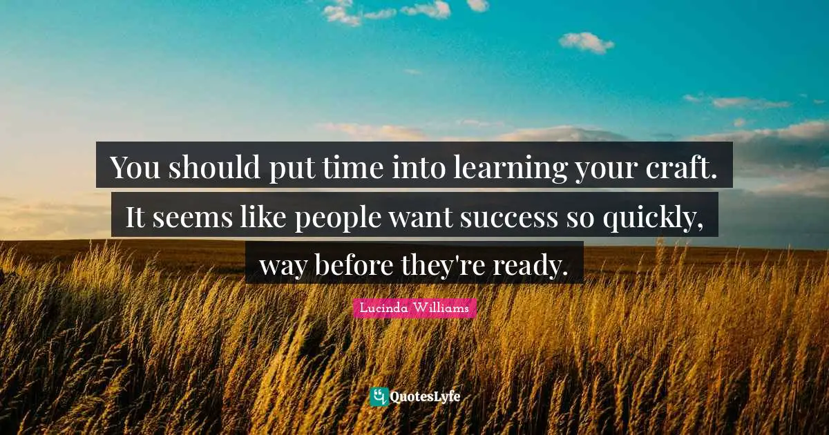 You should put time into learning your craft. It seems like people want success so quickly, way before they're ready.