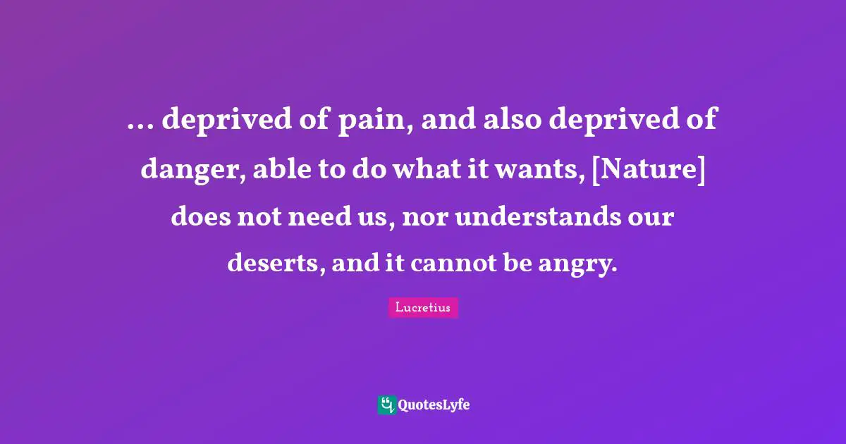 ... deprived of pain, and also deprived of danger, able to do what it wants, [Nature] does not need us, nor understands our deserts, and it cannot be angry.