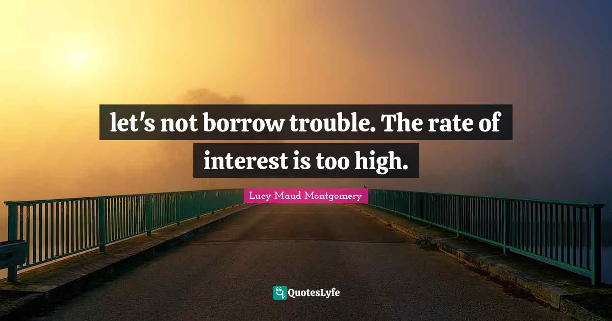 let's not borrow trouble. The rate of interest is too high.