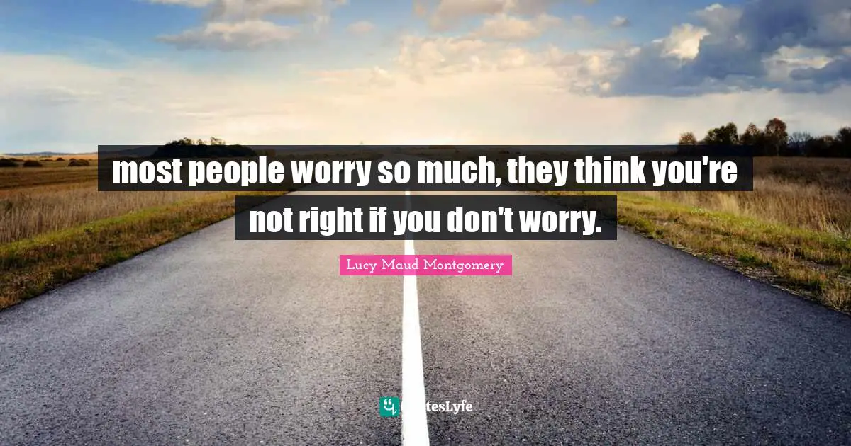 most people worry so much, they think you're not right if you don't worry.