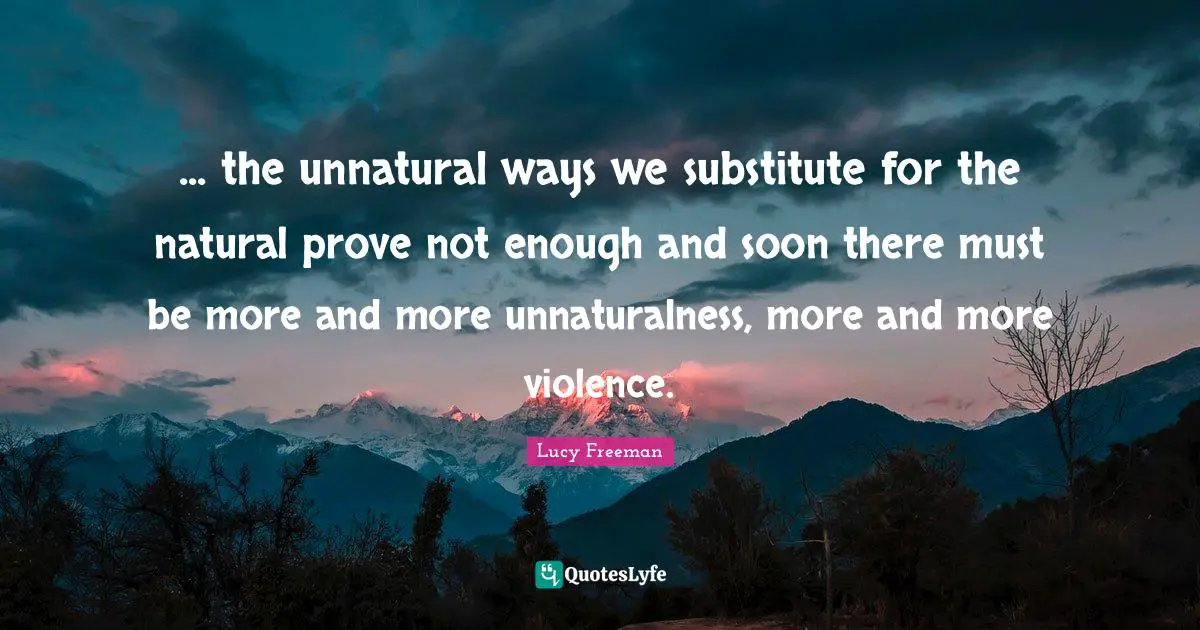 ... the unnatural ways we substitute for the natural prove not enough and soon there must be more and more unnaturalness, more and more violence.