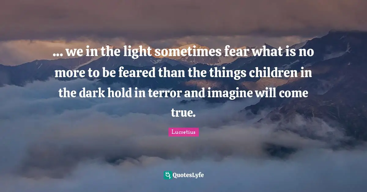 ... we in the light sometimes fear what is no more to be feared than the things children in the dark hold in terror and imagine will come true.