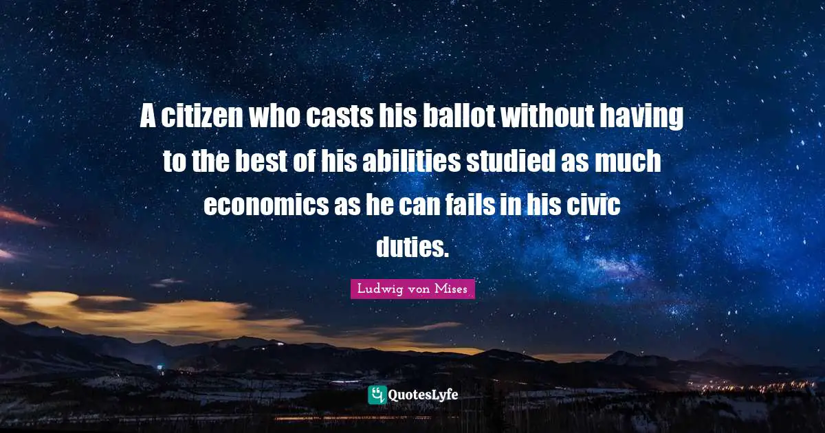 A citizen who casts his ballot without having to the best of his abilities studied as much economics as he can fails in his civic duties.
