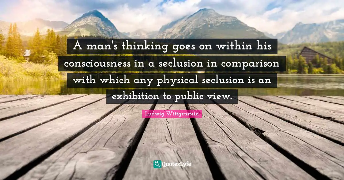 A man's thinking goes on within his consciousness in a seclusion in comparison with which any physical seclusion is an exhibition to public view.