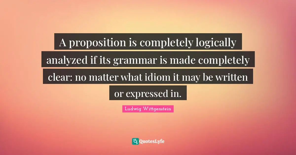 A proposition is completely logically analyzed if its grammar is made completely clear: no matter what idiom it may be written or expressed in.