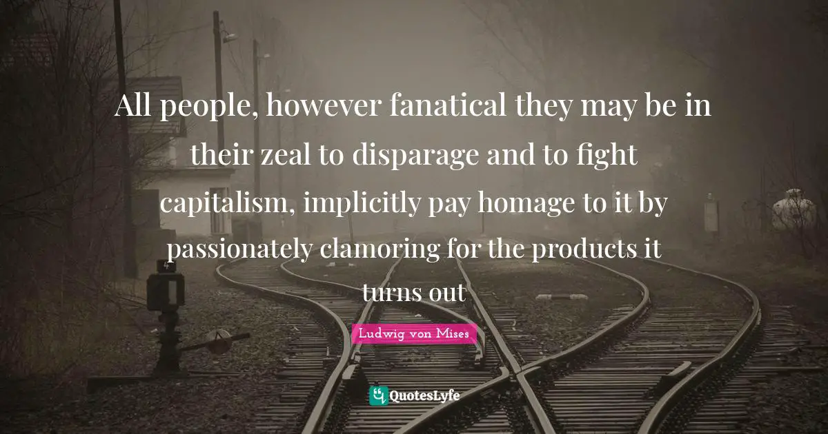 All people, however fanatical they may be in their zeal to disparage and to fight capitalism, implicitly pay homage to it by passionately clamoring for the products it turns out