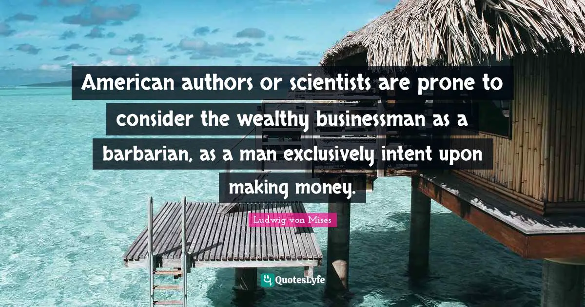 American authors or scientists are prone to consider the wealthy businessman as a barbarian, as a man exclusively intent upon making money.