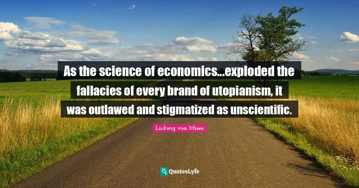 As the science of economics...exploded the fallacies of every brand of utopianism, it was outlawed and stigmatized as unscientific.