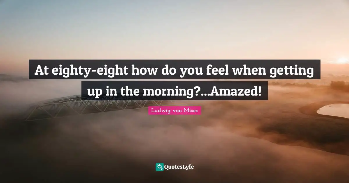 At eighty-eight how do you feel when getting up in the morning?...Amazed!