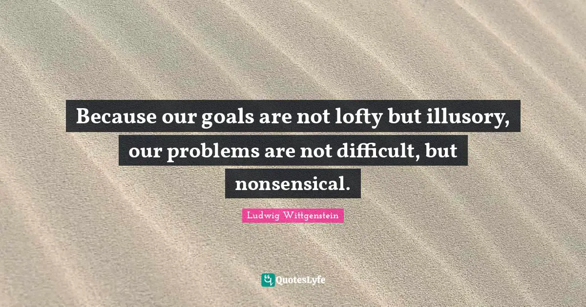 Because our goals are not lofty but illusory, our problems are not difficult, but nonsensical.