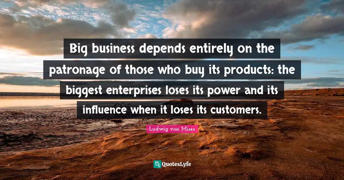 Big business depends entirely on the patronage of those who buy its products: the biggest enterprises loses its power and its influence when it loses its customers.