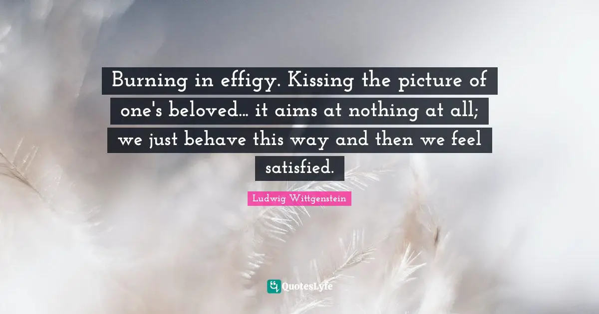 Burning in effigy. Kissing the picture of one's beloved... it aims at nothing at all; we just behave this way and then we feel satisfied.