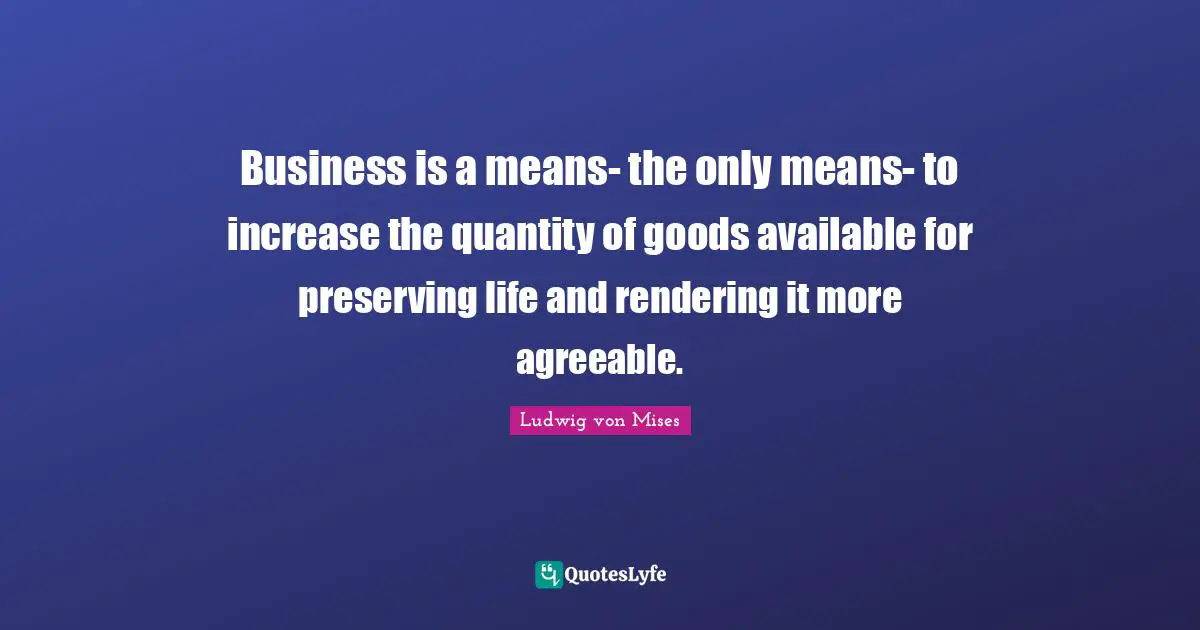 Rendering Quotes: "Business is a means- the only means- to increase the quantity of goods available for preserving life and rendering it more agreeable."