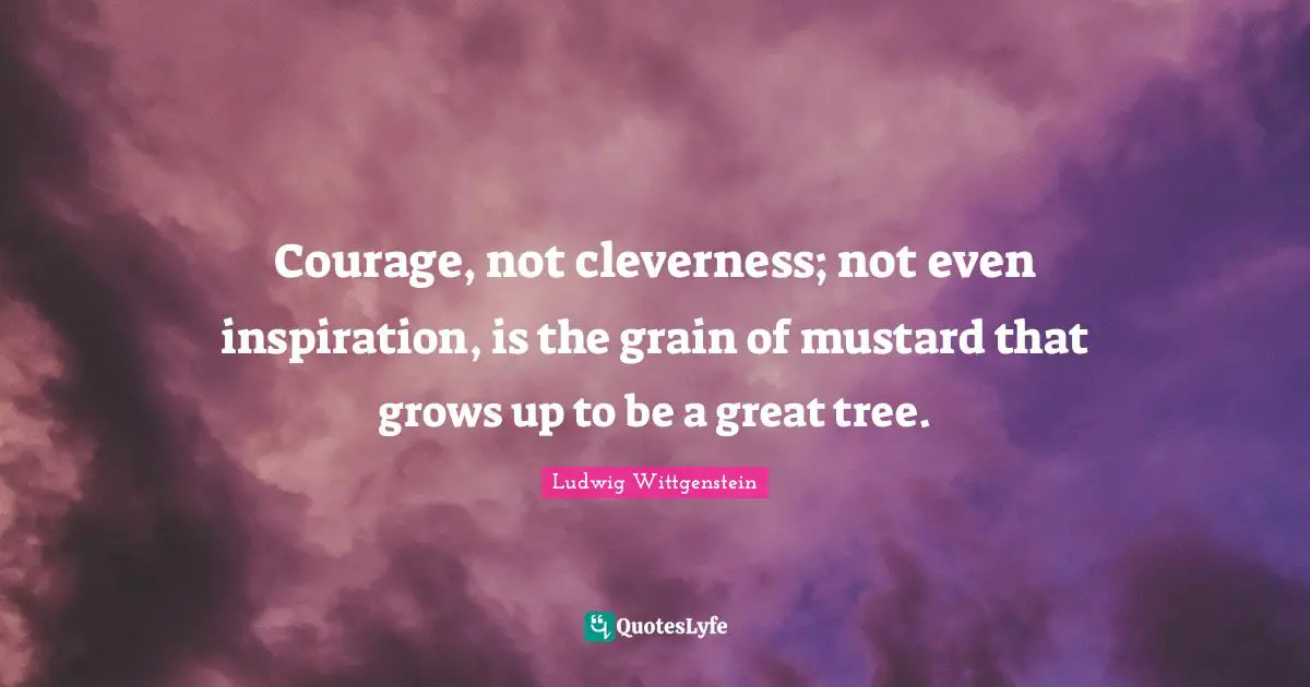 Courage, not cleverness; not even inspiration, is the grain of mustard that grows up to be a great tree.