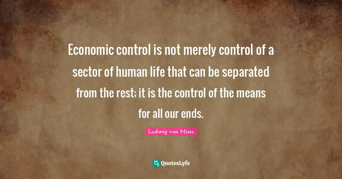 Economic control is not merely control of a sector of human life that can be separated from the rest; it is the control of the means for all our ends.