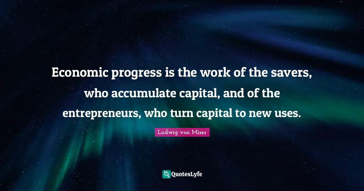 Economic progress is the work of the savers, who accumulate capital, and of the entrepreneurs, who turn capital to new uses.