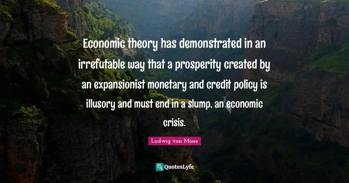 Monetary Quotes: "Economic theory has demonstrated in an irrefutable way that a prosperity created by an expansionist monetary and credit policy is illusory and must end in a slump, an economic crisis."