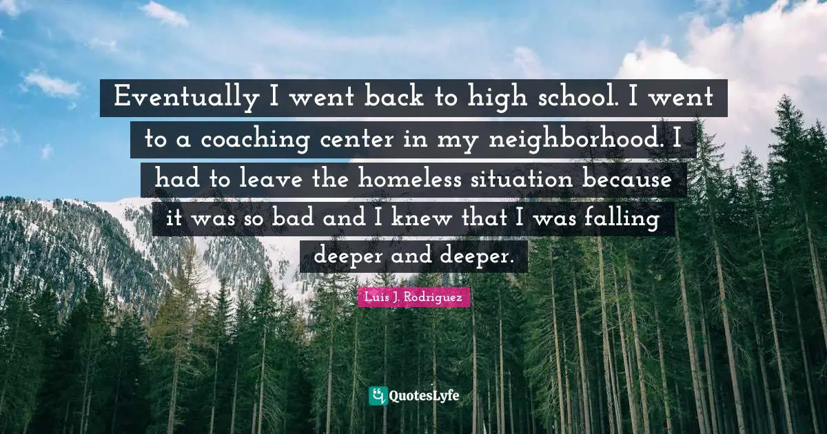Eventually I went back to high school. I went to a coaching center in my neighborhood. I had to leave the homeless situation because it was so bad and I knew that I was falling deeper and deeper.