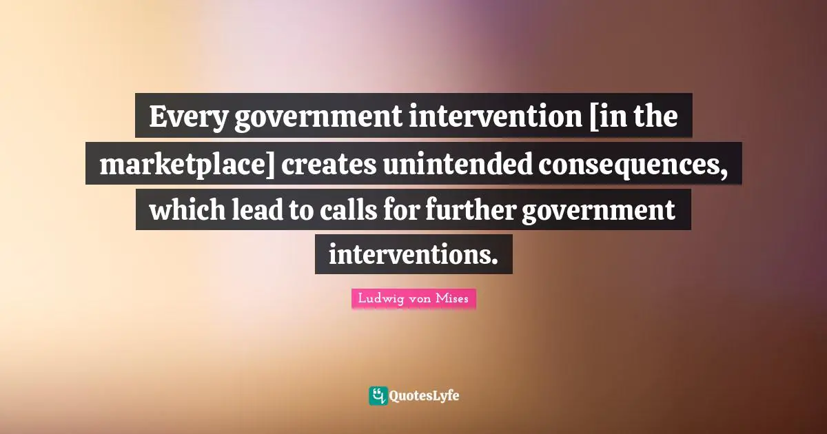 Every government intervention [in the marketplace] creates unintended consequences, which lead to calls for further government interventions.