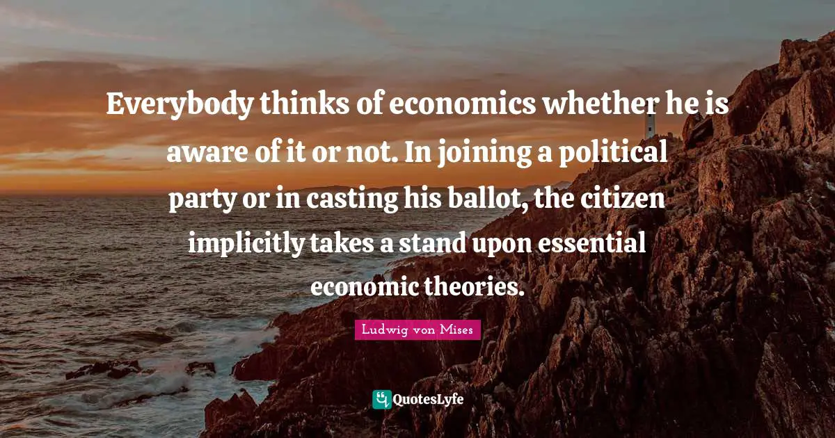 Everybody thinks of economics whether he is aware of it or not. In joining a political party or in casting his ballot, the citizen implicitly takes a stand upon essential economic theories.
