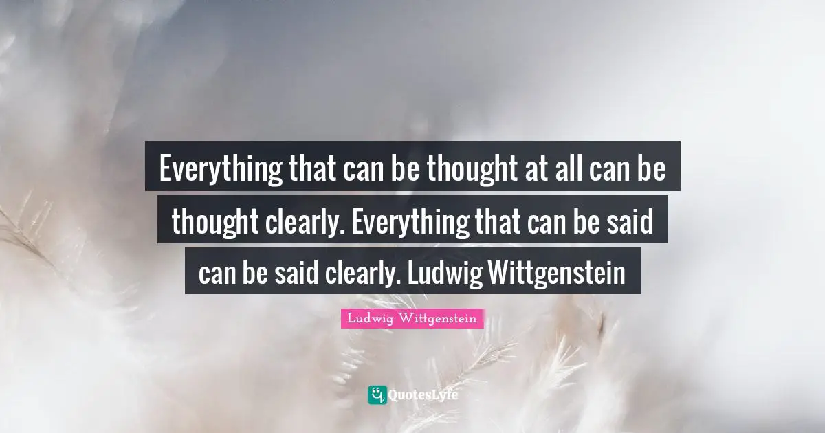 Everything that can be thought at all can be thought clearly. Everything that can be said can be said clearly. Ludwig Wittgenstein