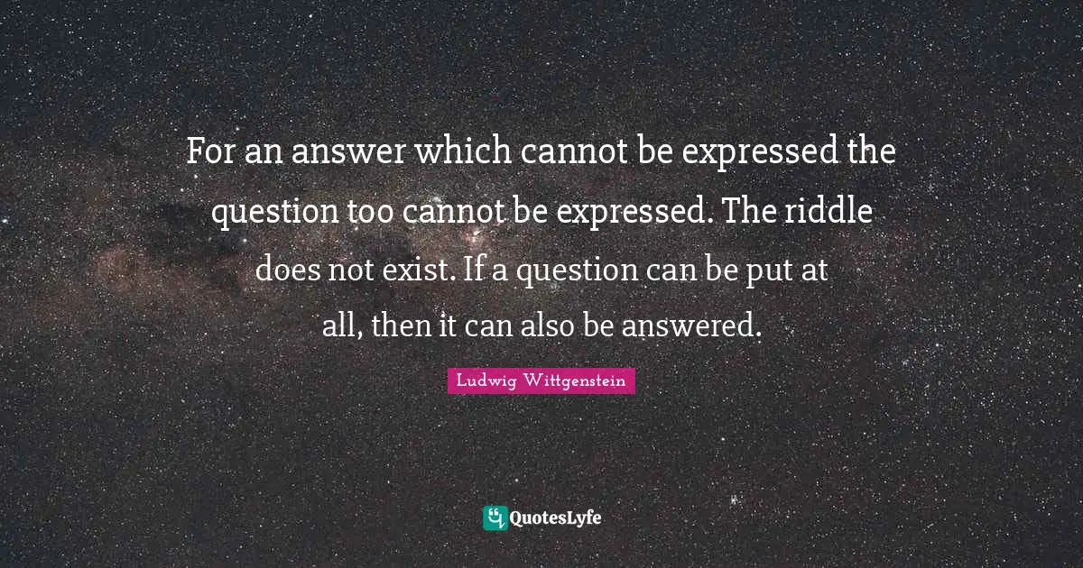For an answer which cannot be expressed the question too cannot be expressed. The riddle does not exist. If a question can be put at all, then it can also be answered.