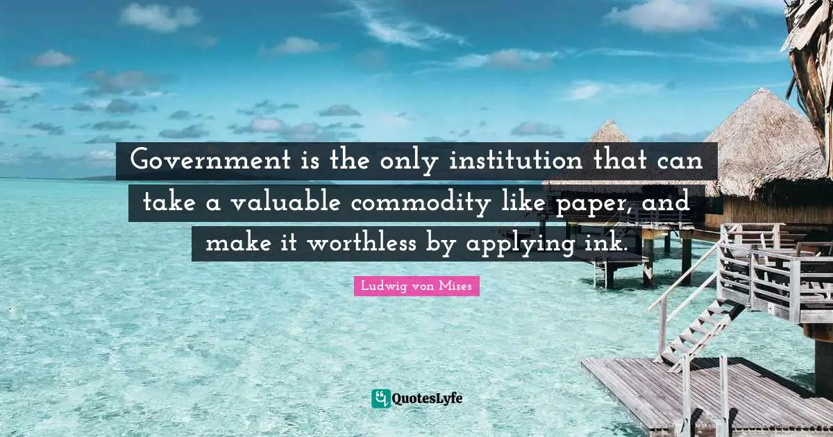 Government is the only institution that can take a valuable commodity like paper, and make it worthless by applying ink.