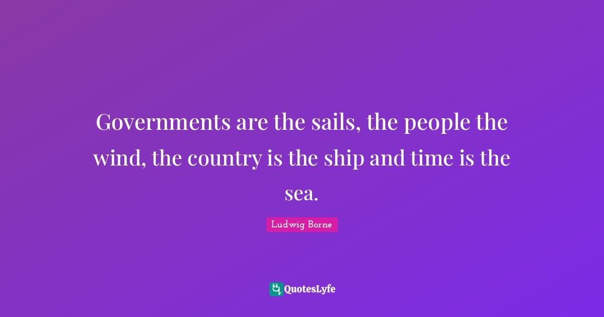 Governments are the sails, the people the wind, the country is the ship and time is the sea.