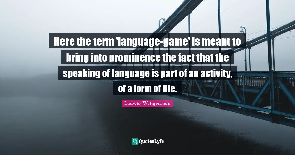 Here the term 'language-game' is meant to bring into prominence the fact that the speaking of language is part of an activity, of a form of life.