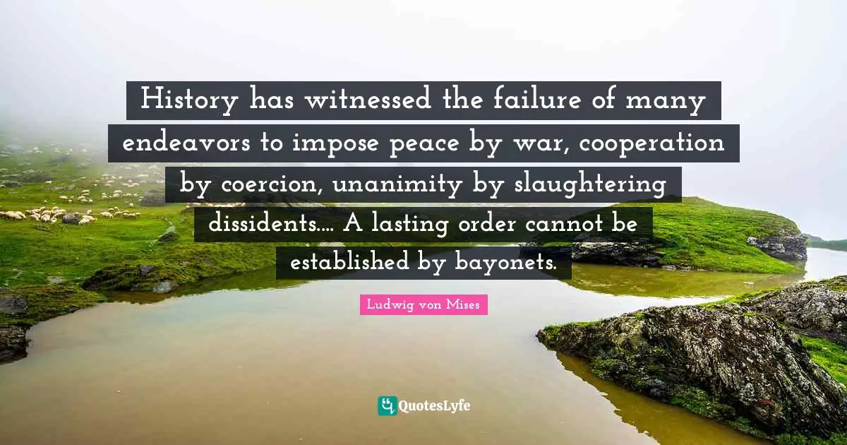 History has witnessed the failure of many endeavors to impose peace by war, cooperation by coercion, unanimity by slaughtering dissidents.... A lasting order cannot be established by bayonets.