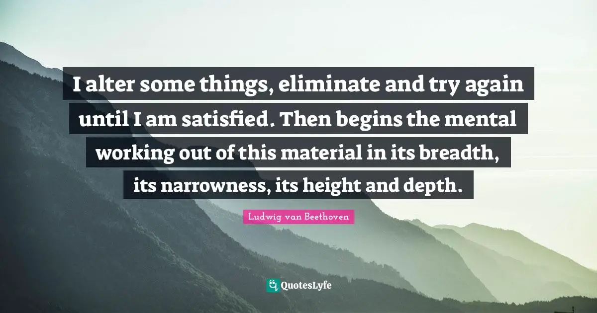 Ludwig Van Beethoven Quotes: "I alter some things, eliminate and try again until I am satisfied. Then begins the mental working out of this material in its breadth, its narrowness, its height and depth."